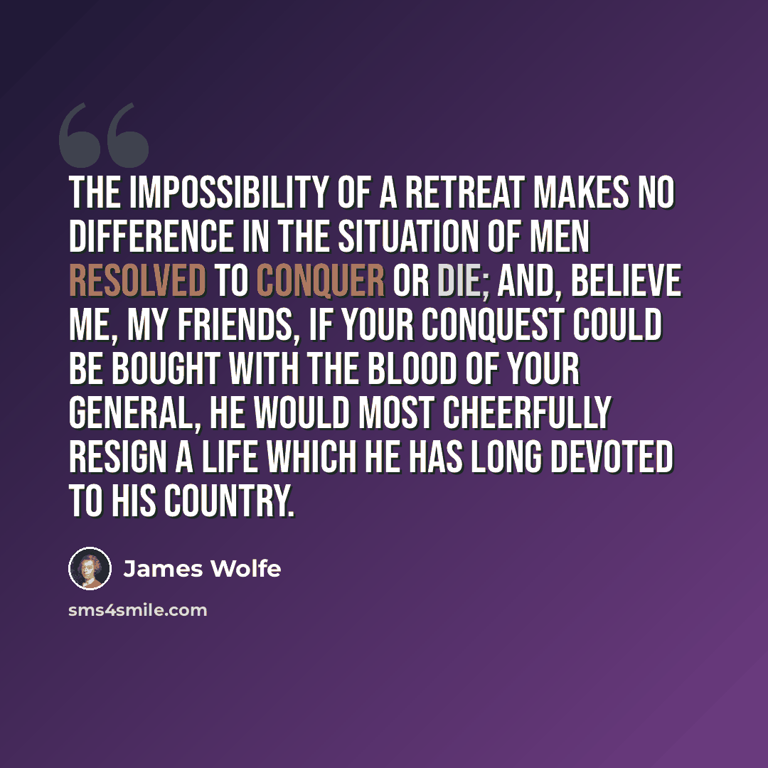 “The impossibility of a retreat makes no difference in the situation of men resolved to conquer or die; and, believe me, my friends, if your conquest could be bought with the blood of your general, he would most cheerfully resign a life which he has long devoted to his country.” quote by James Wolfe