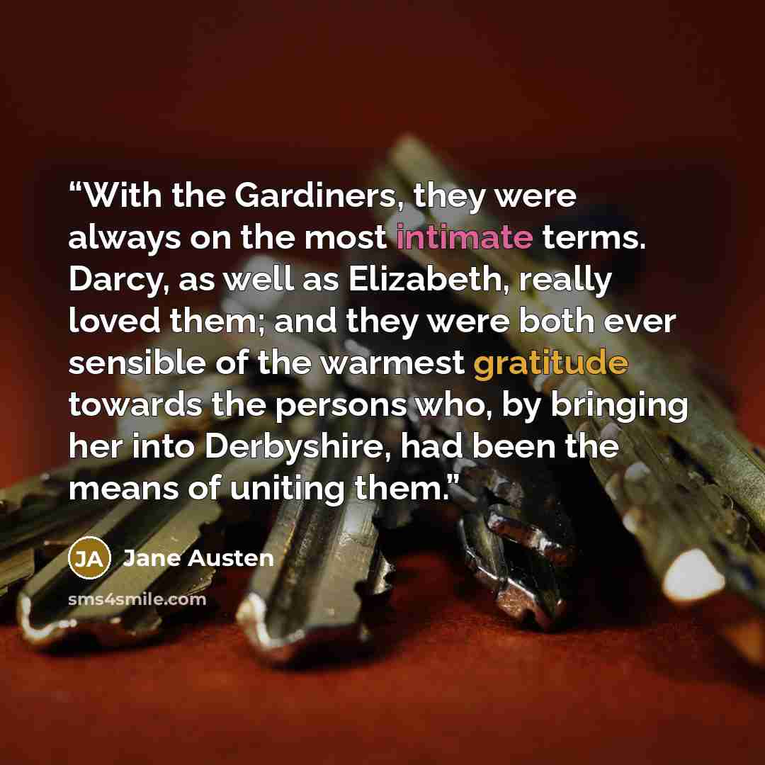“With the Gardiners, they were always on the most intimate terms. Darcy, as well as Elizabeth, really loved them; and they were both ever sensible of the warmest gratitude towards the persons who, by bringing her into Derbyshire, had been the means of uniting them.” quote by Jane Austen