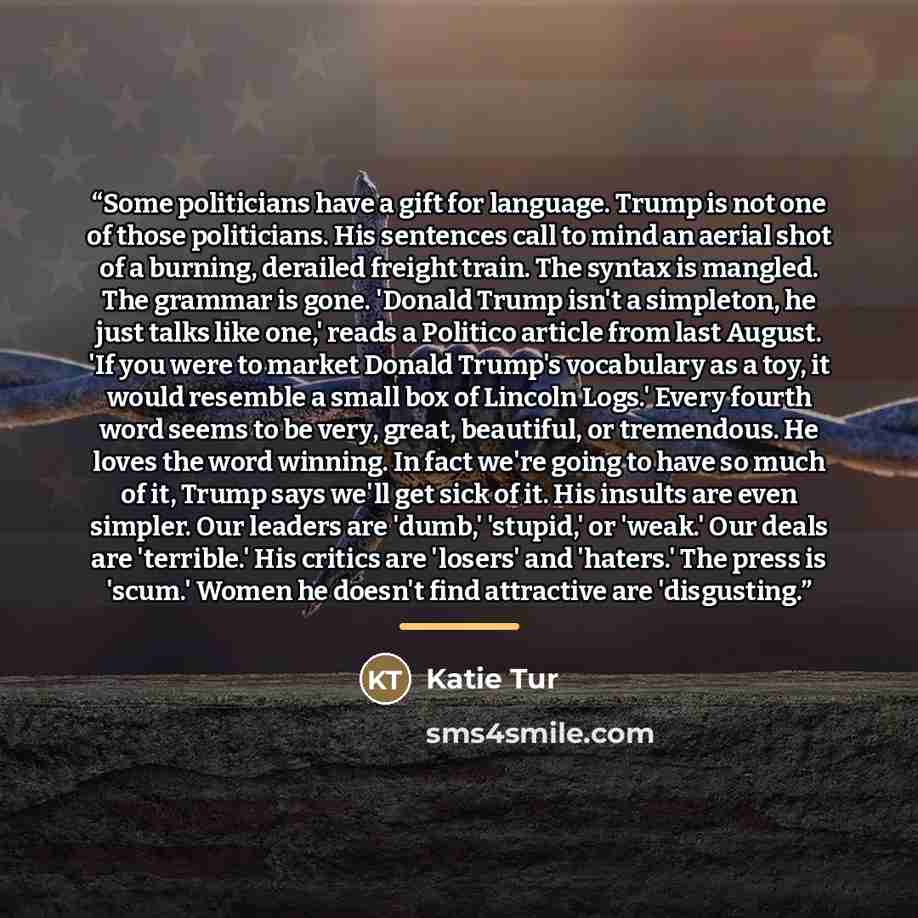 “Some politicians have a gift for language. Trump is not one of those politicians. His sentences call to mind an aerial shot of a burning, derailed freight train. The syntax is mangled. The grammar is gone. 'Donald Trump isn't a simpleton, he just talks like one,' reads a Politico article from last…” quote by Katie Tur