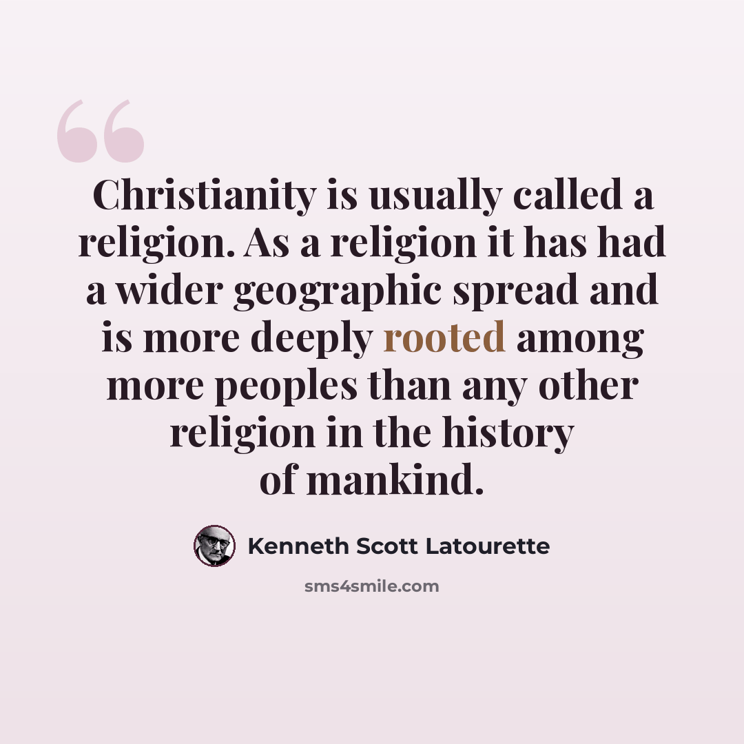 “Christianity is usually called a religion. As a religion it has had a wider geographic spread and is more deeply rooted among more peoples than any other religion in the history of mankind.” quote by Kenneth Scott Latourette
