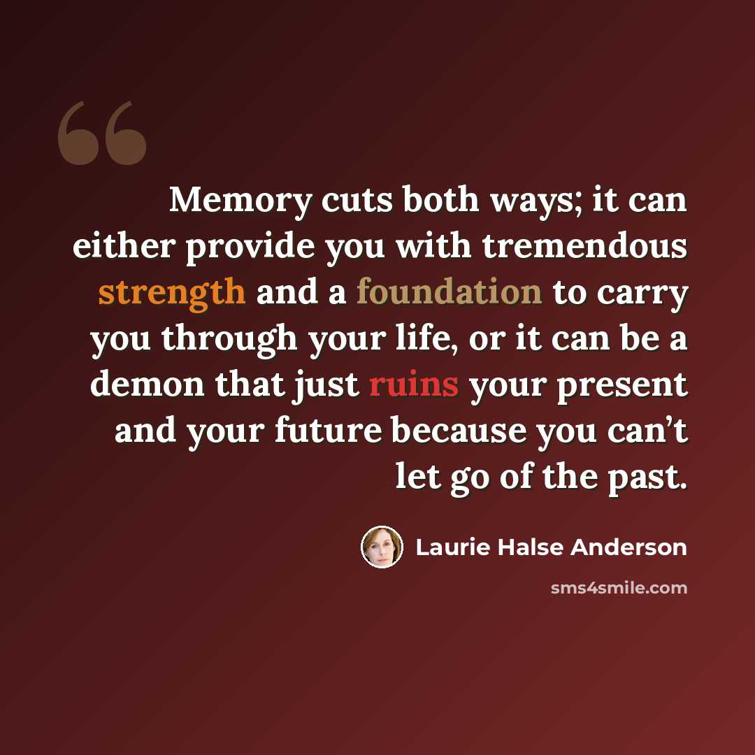 “Memory cuts both ways; it can either provide you with tremendous strength and a foundation to carry you through your life, or it can be a demon that just ruins your present and your future because you can’t let go of the past.” quote by Laurie Halse Anderson
