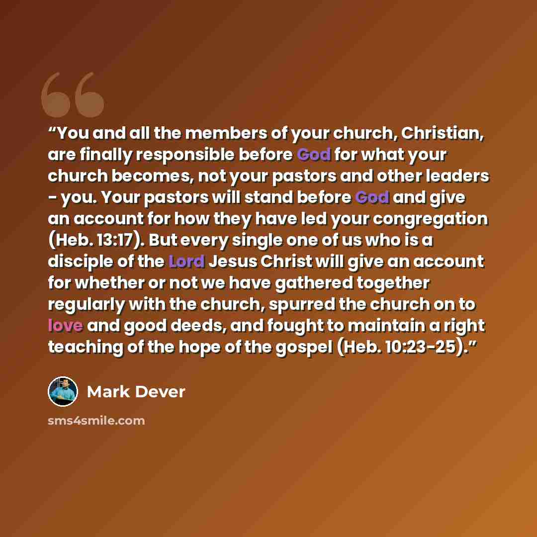 “You and all the members of your church, Christian, are finally responsible before God for what your church becomes, not your pastors and other leaders - you. Your pastors will stand before God and give an account for how they have led your congregation (Heb. 13:17). But every single one of us who…” quote by Mark Dever