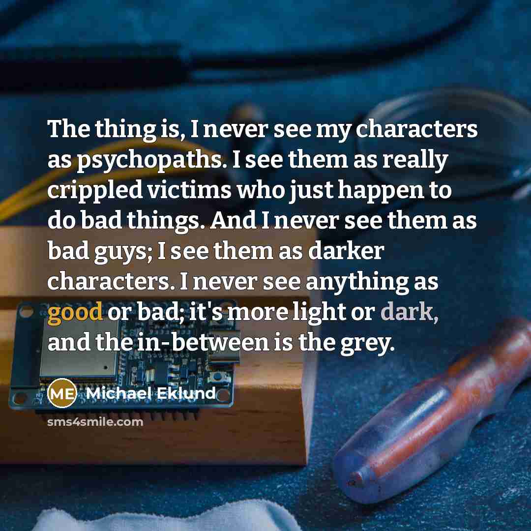 “The thing is, I never see my characters as psychopaths. I see them as really crippled victims who just happen to do bad things. And I never see them as bad guys; I see them as darker characters. I never see anything as good or bad; it's more light or dark, and the in-between is the grey.” quote by Michael Eklund