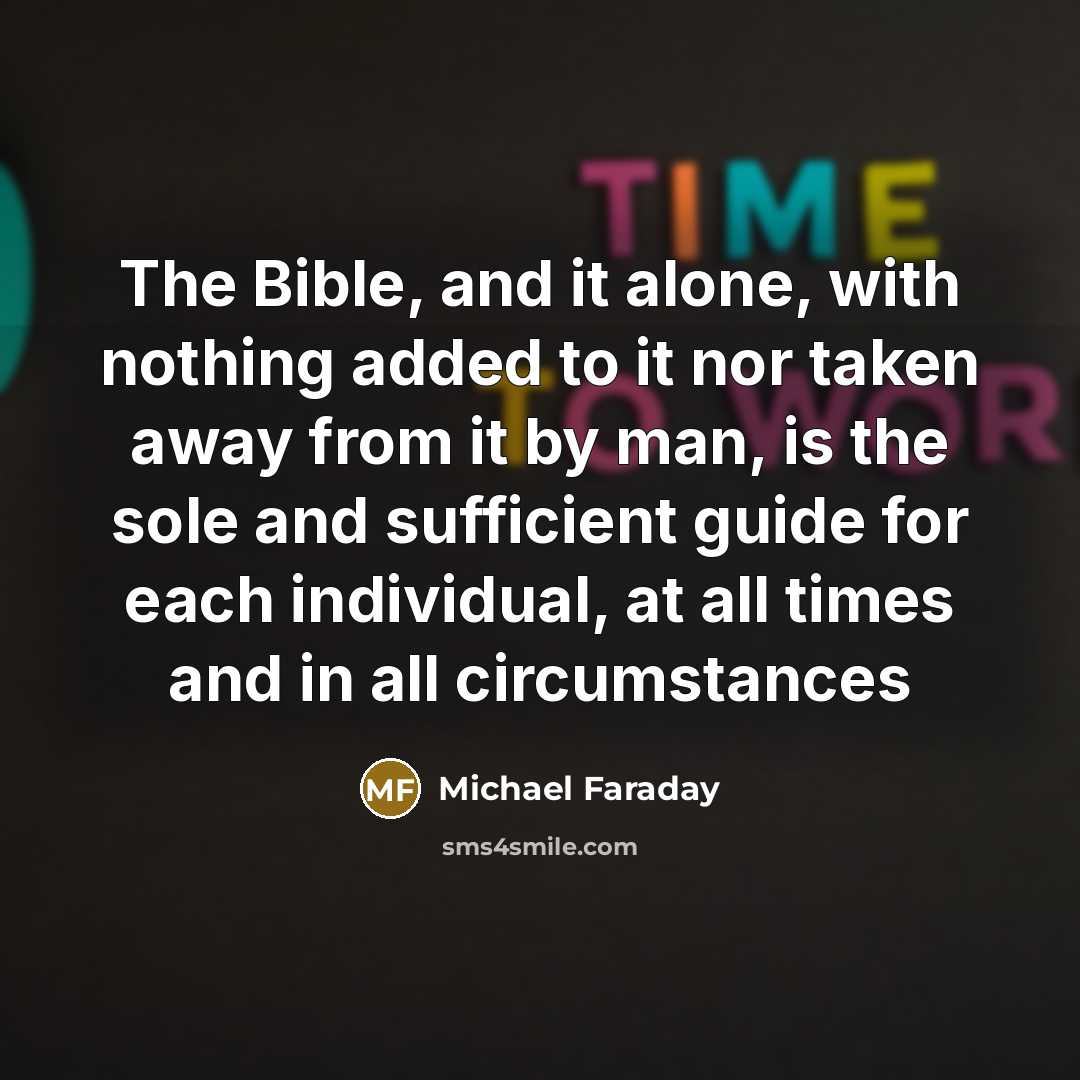 “The Bible, and it alone, with nothing added to it nor taken away from it by man, is the sole and sufficient guide for each individual, at all times and in all circumstances” quote by Michael Faraday