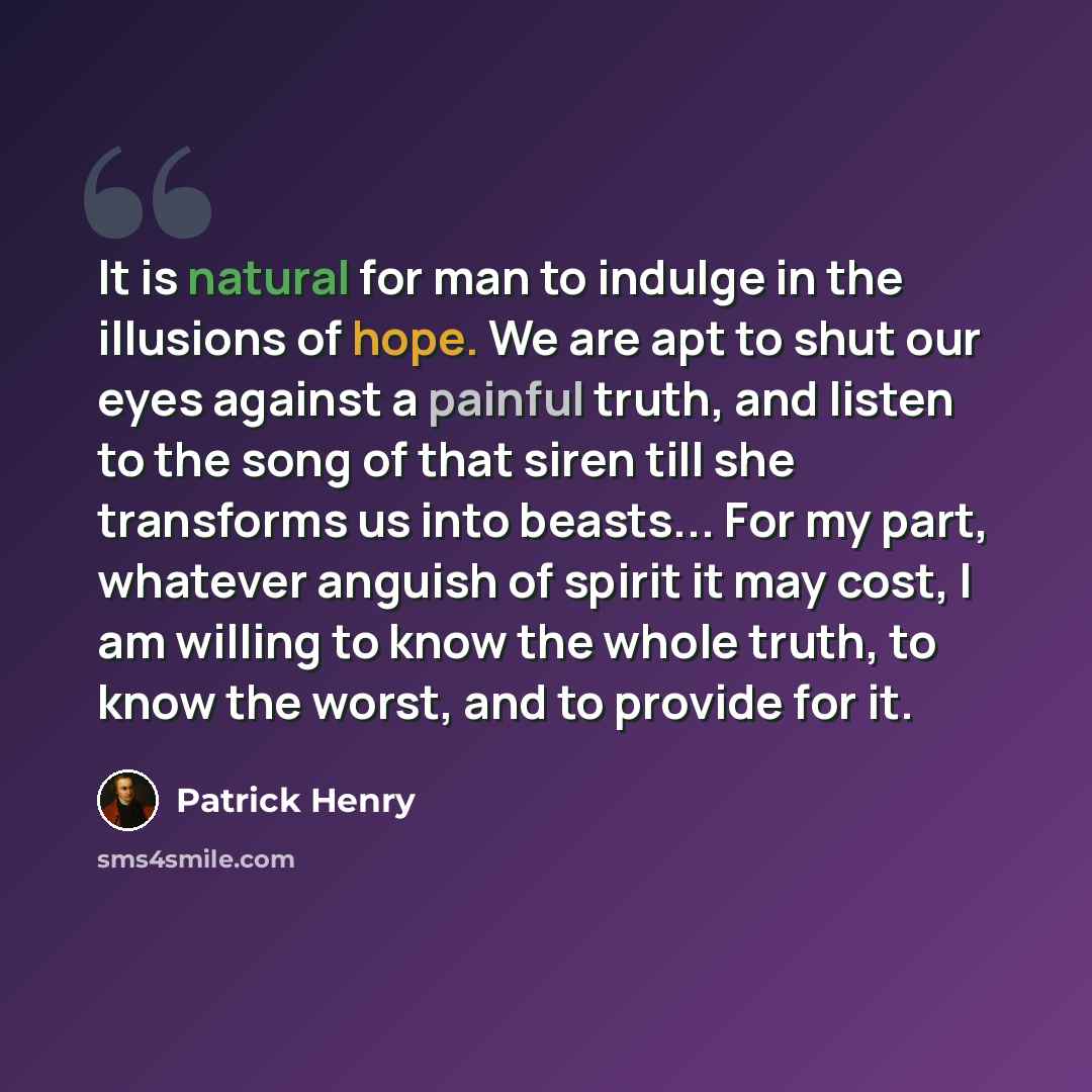 “It is natural for man to indulge in the illusions of hope. We are apt to shut our eyes against a painful truth, and listen to the song of that siren till she transforms us into beasts... For my part, whatever anguish of spirit it may cost, I am willing to know the whole truth, to know the worst…” quote by Patrick Henry