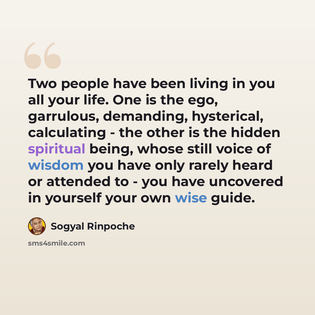 “Two people have been living in you all your life. One is the ego, garrulous, demanding, hysterical, calculating - the other is the hidden spiritual being, whose still voice of wisdom you have only rarely heard or attended to - you have uncovered in yourself your own wise guide.” quote by Sogyal Rinpoche