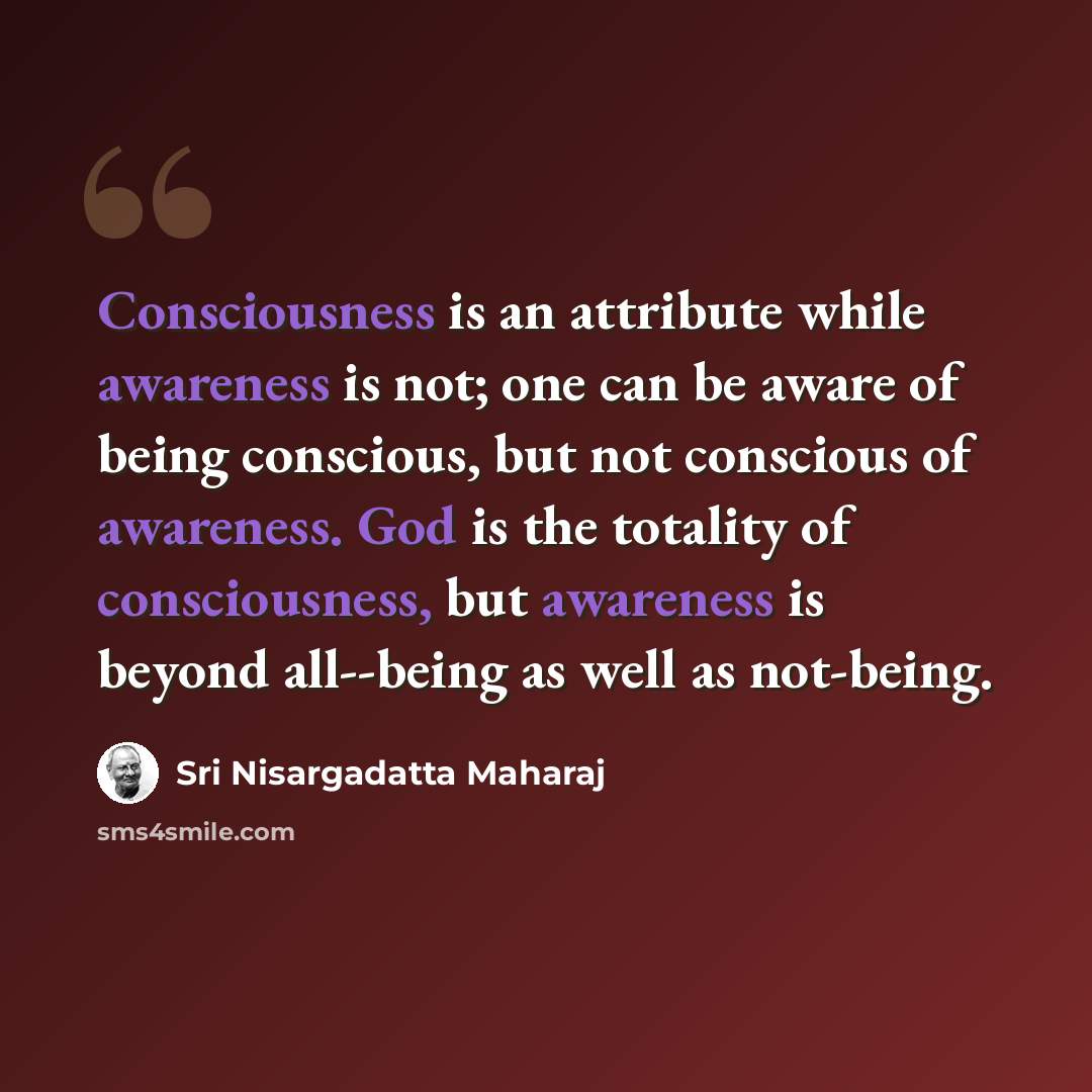 “Consciousness is an attribute while awareness is not; one can be aware of being conscious, but not conscious of awareness. God is the totality of consciousness, but awareness is beyond all--being as well as not-being.” quote by Sri Nisargadatta Maharaj