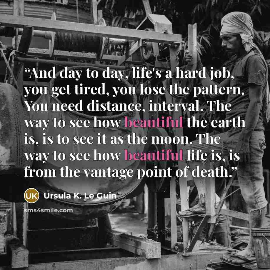 “And day to day, life's a hard job, you get tired, you lose the pattern. You need distance, interval. The way to see how beautiful the earth is, is to see it as the moon. The way to see how beautiful life is, is from the vantage point of death.” quote by Ursula K. Le Guin