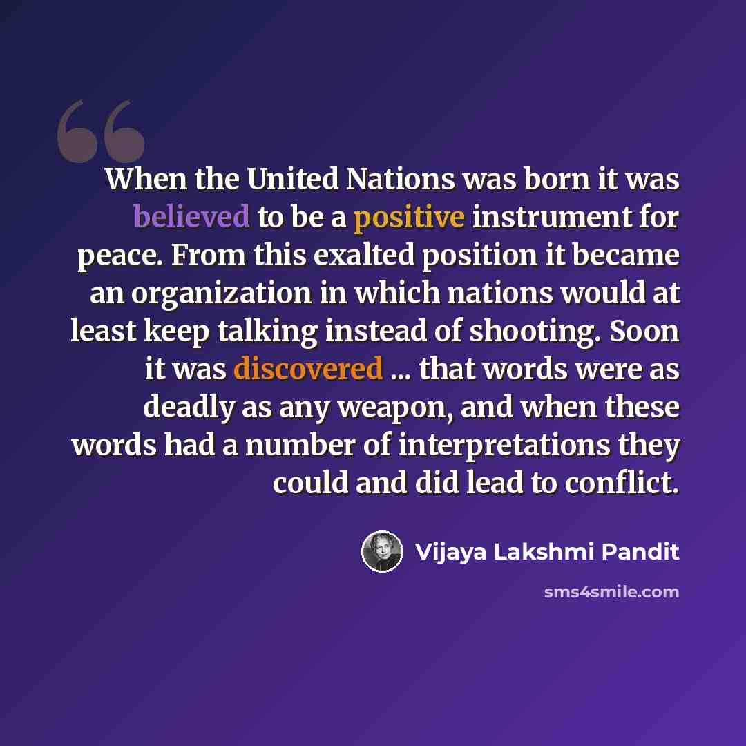 “When the United Nations was born it was believed to be a positive instrument for peace. From this exalted position it became an organization in which nations would at least keep talking instead of shooting. Soon it was discovered ... that words were as deadly as any weapon, and when these words…” quote by Vijaya Lakshmi Pandit