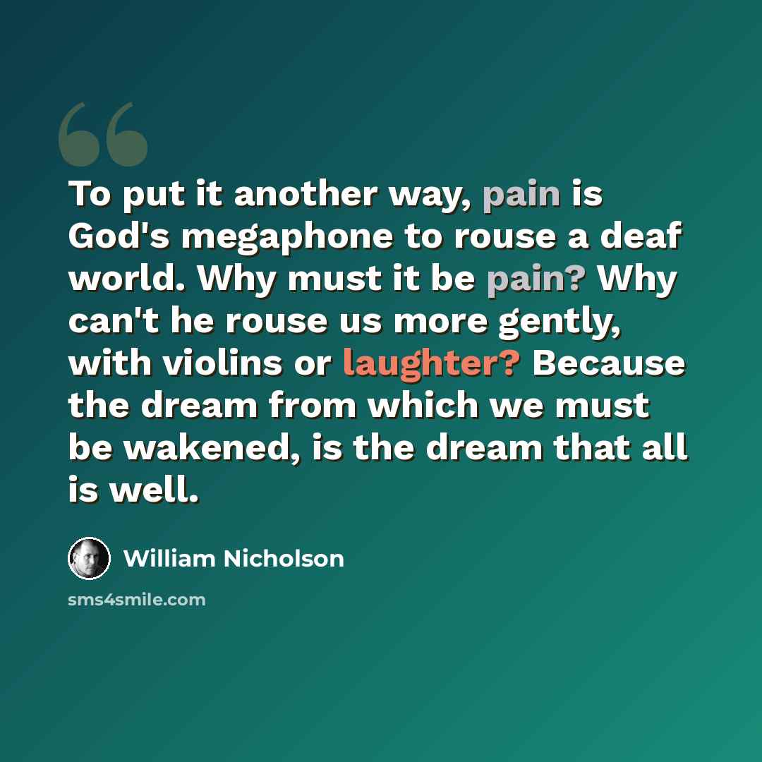 “To put it another way, pain is God's megaphone to rouse a deaf world. Why must it be pain? Why can't he rouse us more gently, with violins or laughter? Because the dream from which we must be wakened, is the dream that all is well.” quote by William Nicholson