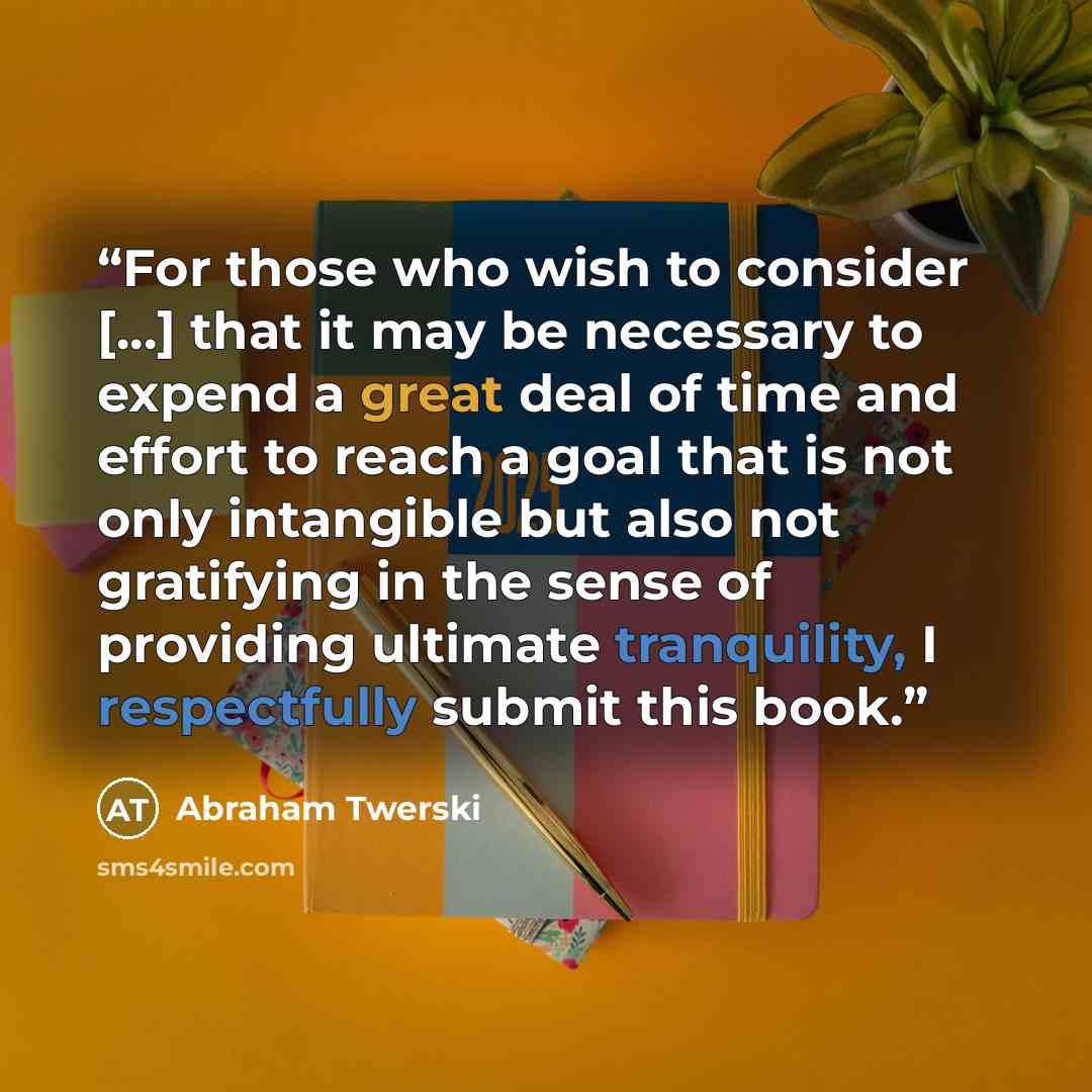 “For those who wish to consider [...] that it may be necessary to expend a great deal of time and effort to reach a goal that is not only intangible but also not gratifying in the sense of providing ultimate tranquility, I respectfully submit this book.” quote by Abraham Twerski