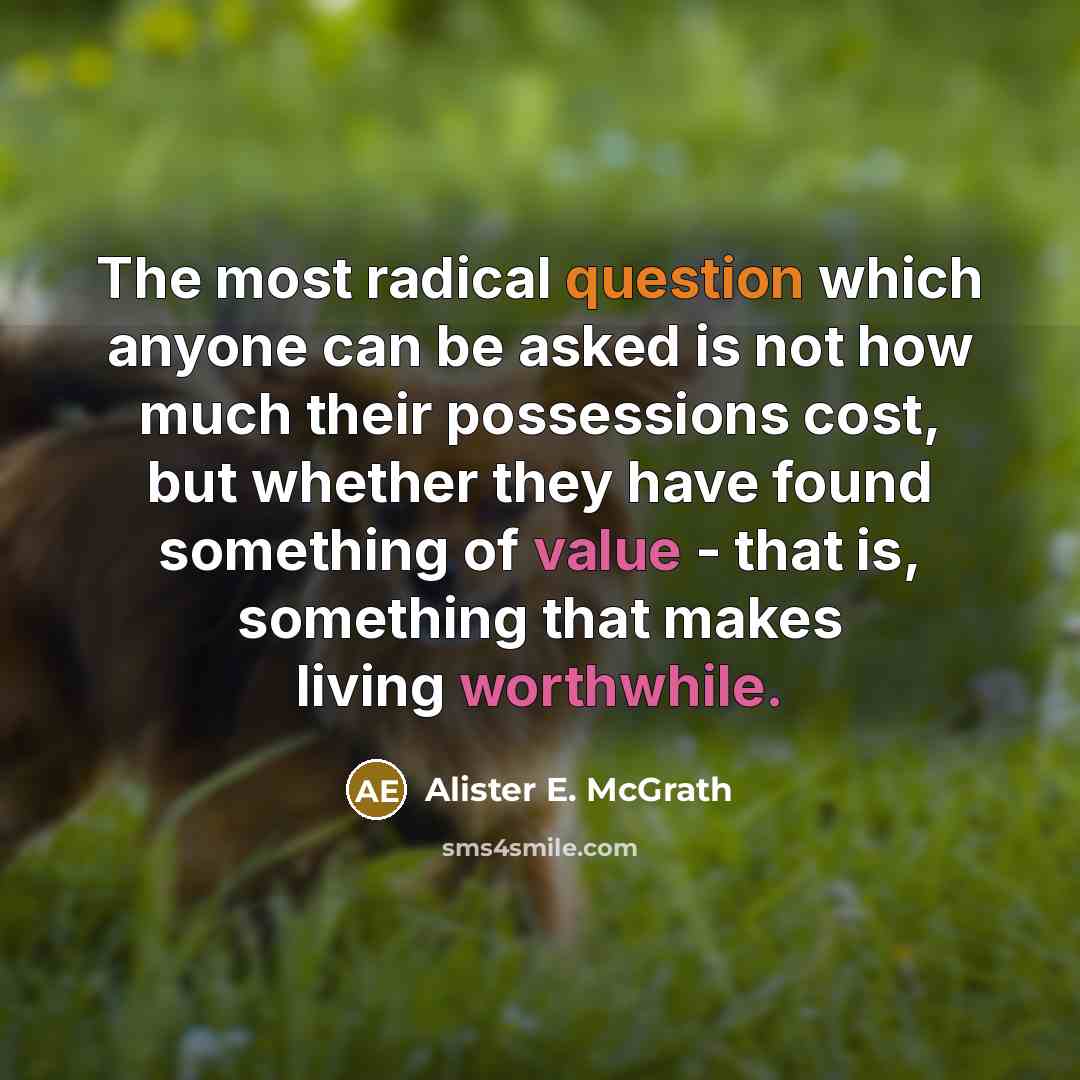 “The most radical question which anyone can be asked is not how much their possessions cost, but whether they have found something of value - that is, something that makes living worthwhile.” quote by Alister E. McGrath