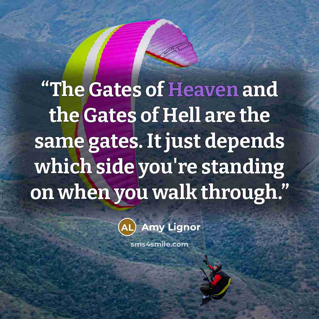 “The Gates of Heaven and the Gates of Hell are the same gates. It just depends which side you're standing on when you walk through.” quote by Amy Lignor