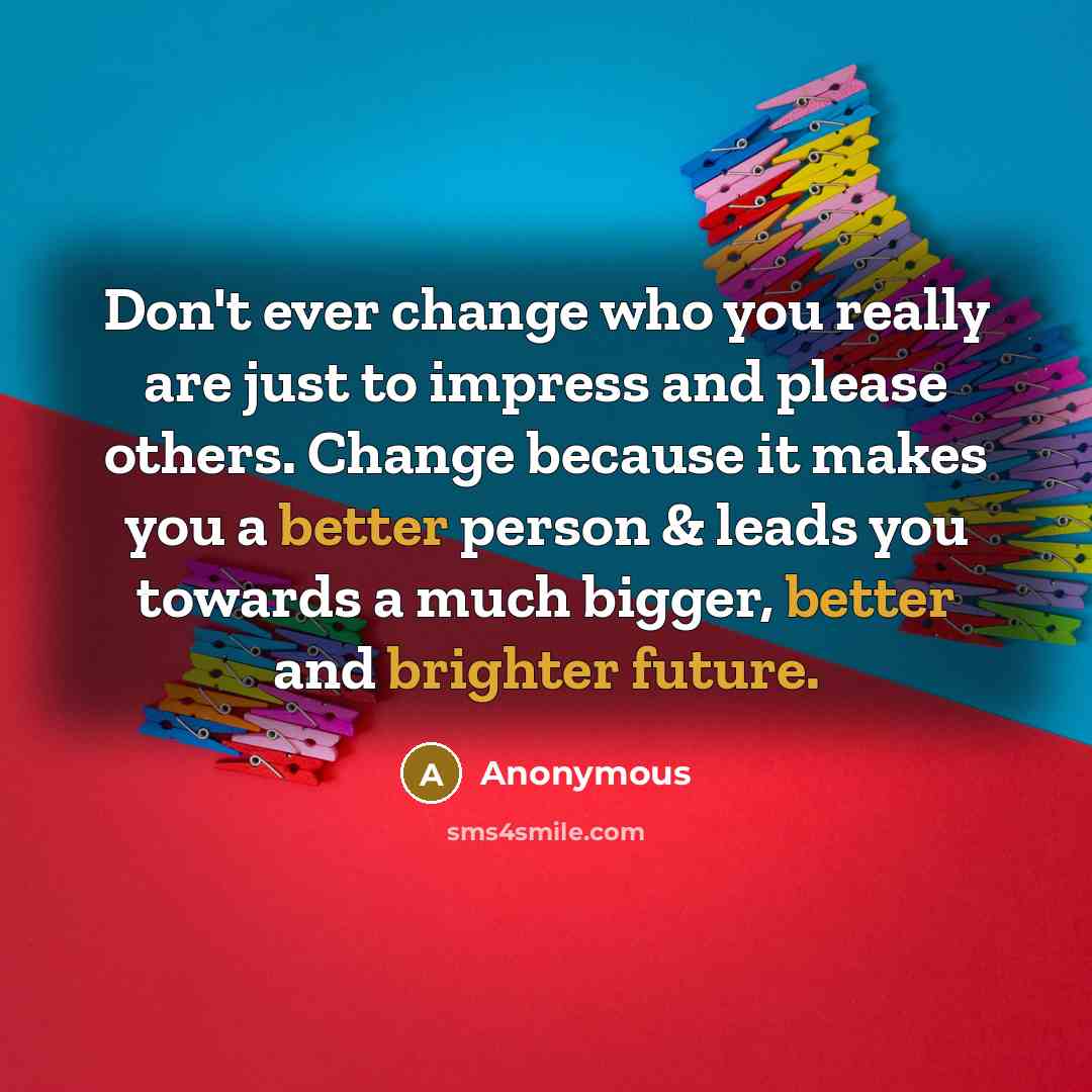 “Don't ever change who you really are just to impress and please others. Change because it makes you a better person & leads you towards a much bigger, better and brighter future.” quote by Anonymous
