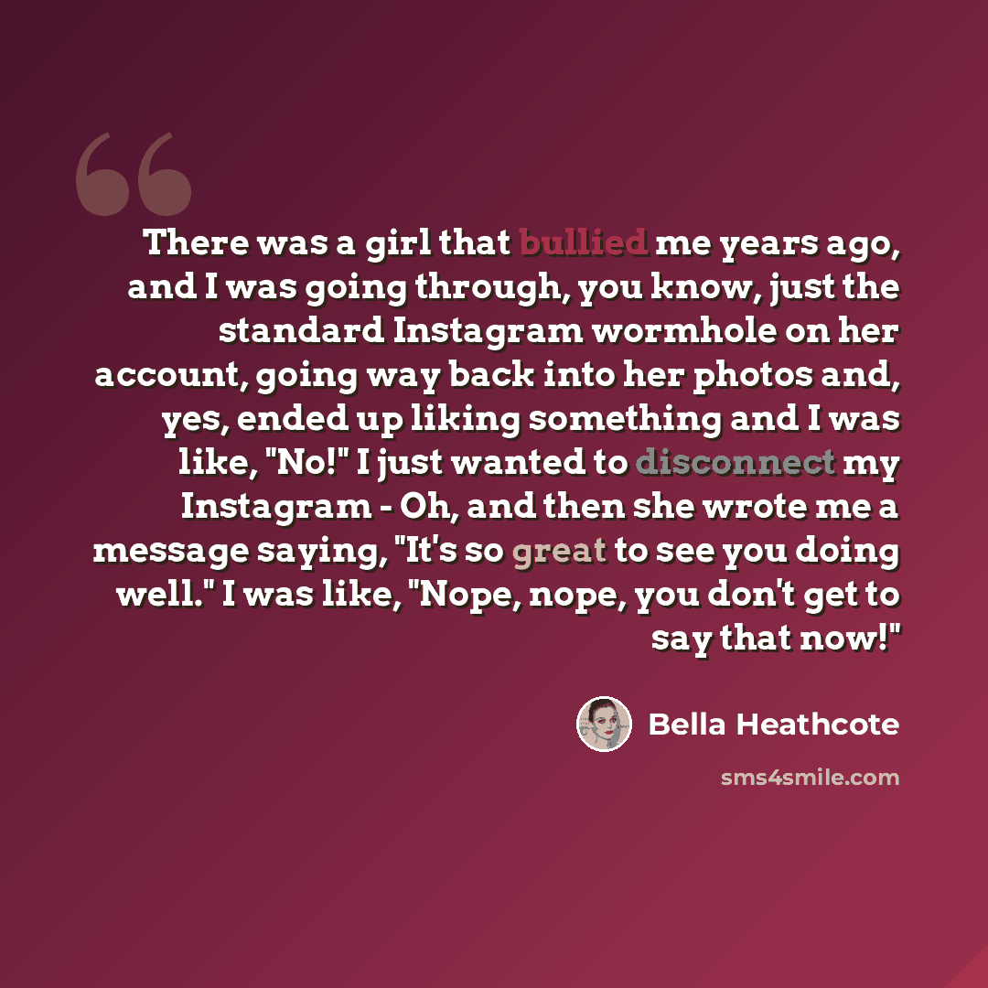 “There was a girl that bullied me years ago, and I was going through, you know, just the standard Instagram wormhole on her account, going way back into her photos and, yes, ended up liking something and I was like, "No!" I just wanted to disconnect my Instagram - Oh, and then she wrote me a…” quote by Bella Heathcote