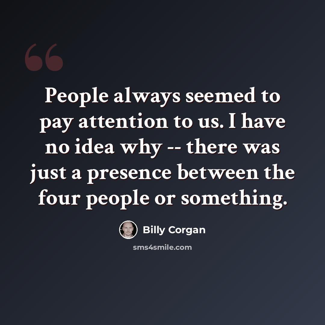 “People always seemed to pay attention to us. I have no idea why -- there was just a presence between the four people or something.” quote by Billy Corgan