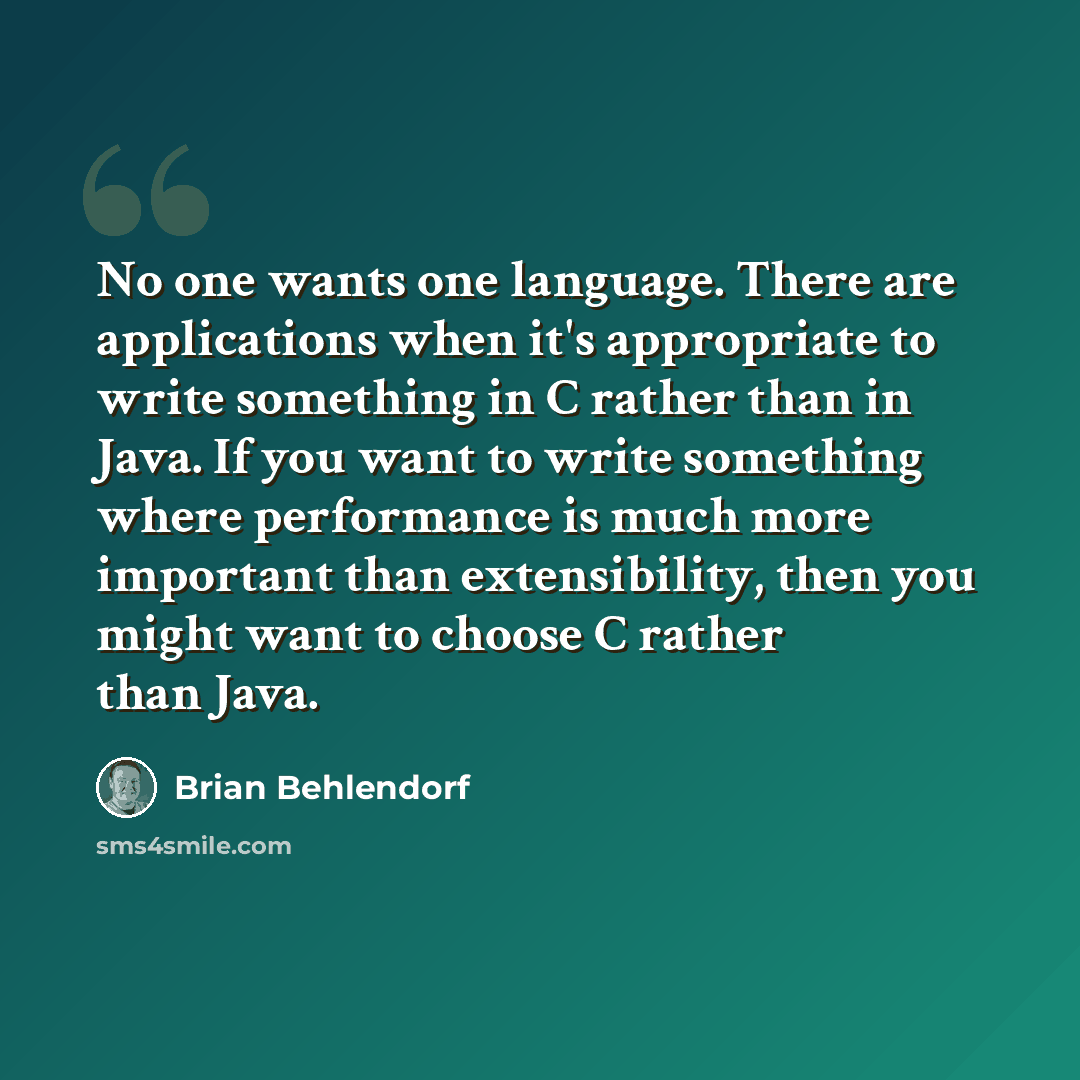 “No one wants one language. There are applications when it's appropriate to write something in C rather than in Java. If you want to write something where performance is much more important than extensibility, then you might want to choose C rather than Java.” quote by Brian Behlendorf
