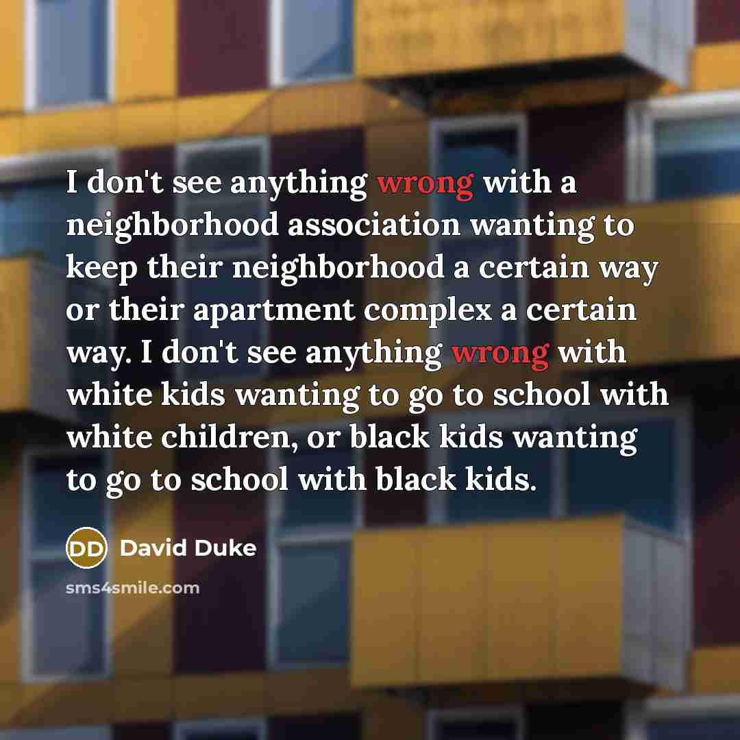 “I don't see anything wrong with a neighborhood association wanting to keep their neighborhood a certain way or their apartment complex a certain way. I don't see anything wrong with white kids wanting to go to school with white children, or black kids wanting to go to school with black kids.” quote by David Duke