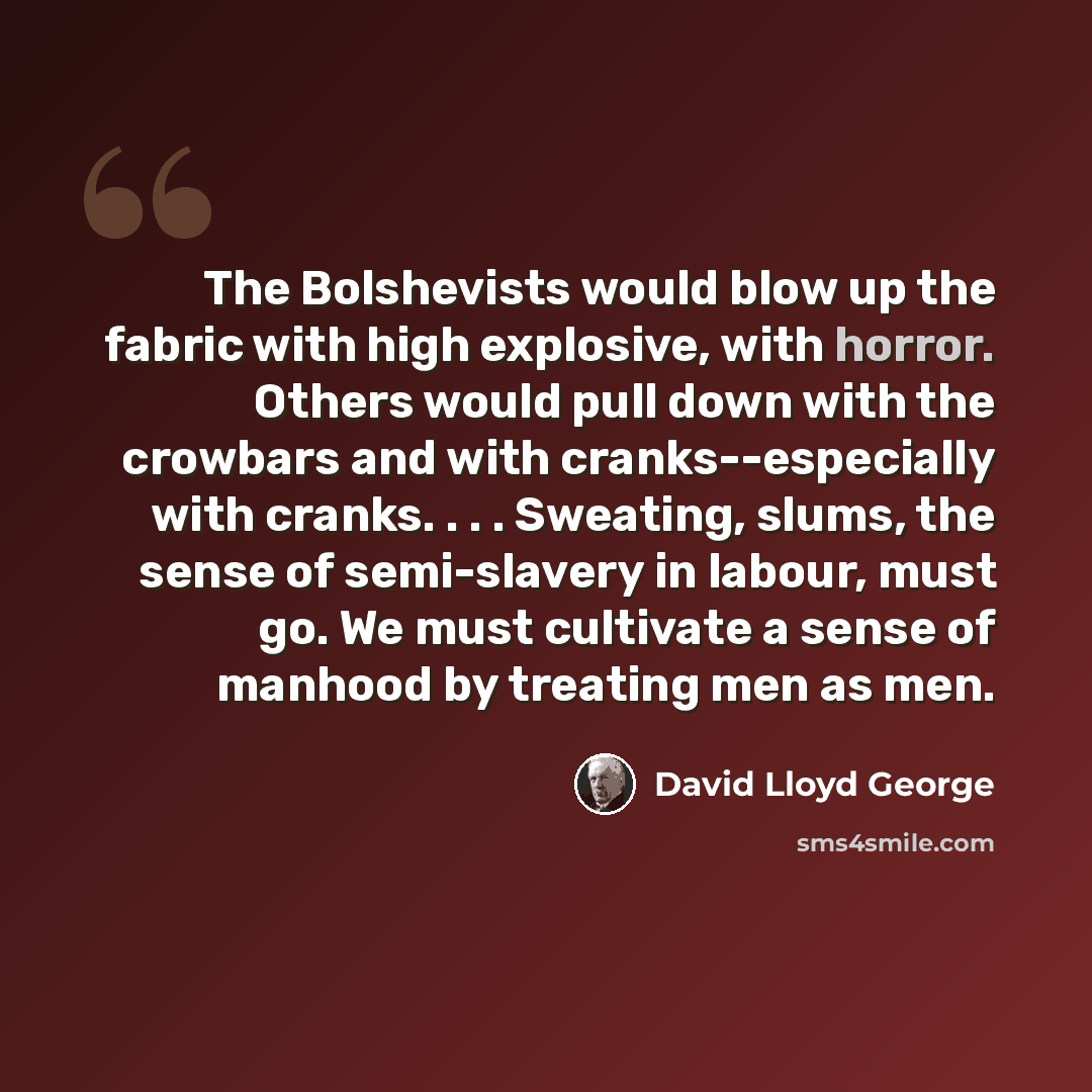 “The Bolshevists would blow up the fabric with high explosive, with horror. Others would pull down with the crowbars and with cranks--especially with cranks. . . . Sweating, slums, the sense of semi-slavery in labour, must go. We must cultivate a sense of manhood by treating men as men.” quote by David Lloyd George