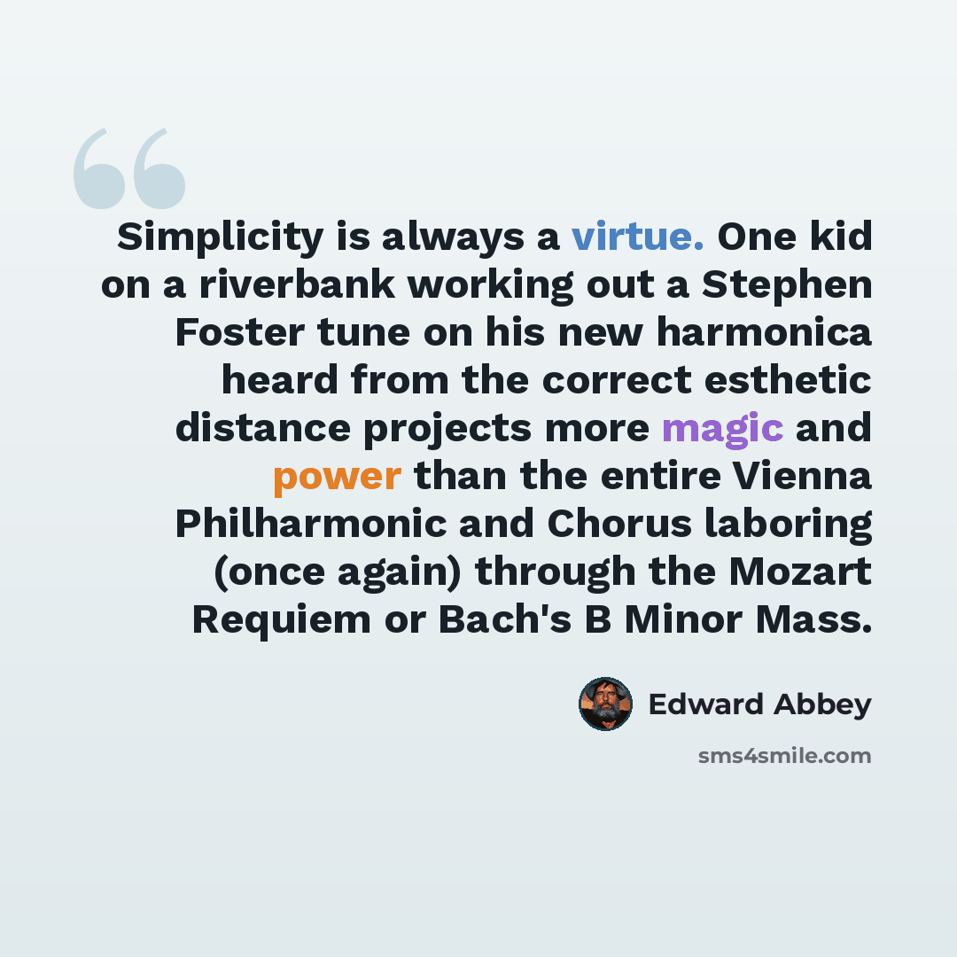 “Simplicity is always a virtue. One kid on a riverbank working out a Stephen Foster tune on his new harmonica heard from the correct esthetic distance projects more magic and power than the entire Vienna Philharmonic and Chorus laboring (once again) through the Mozart Requiem or Bach's B Minor Mass.” quote by Edward Abbey