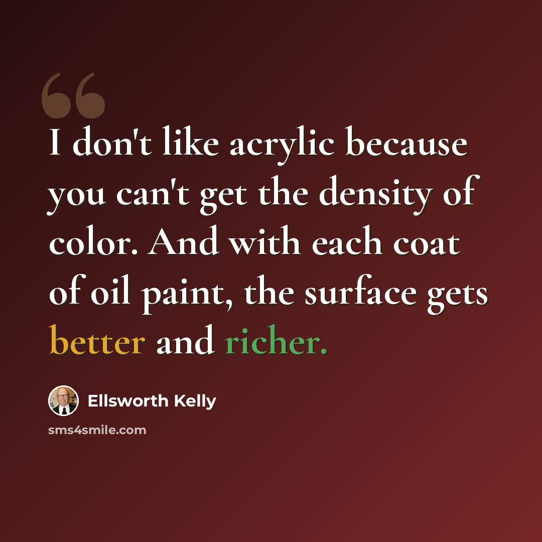 “I don't like acrylic because you can't get the density of color. And with each coat of oil paint, the surface gets better and richer.” quote by Ellsworth Kelly