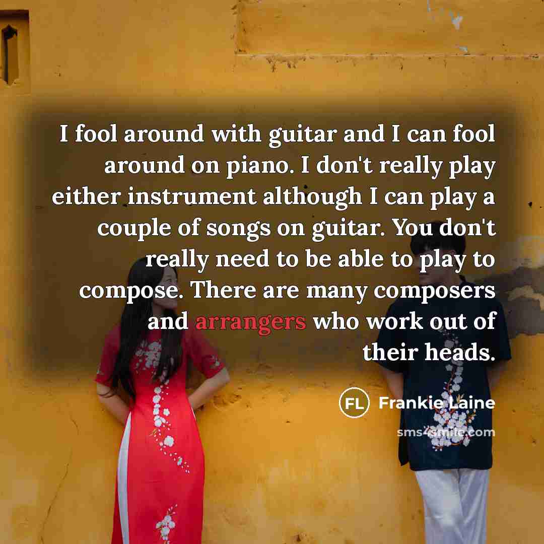 “I fool around with guitar and I can fool around on piano. I don't really play either instrument although I can play a couple of songs on guitar. You don't really need to be able to play to compose. There are many composers and arrangers who work out of their heads.” quote by Frankie Laine