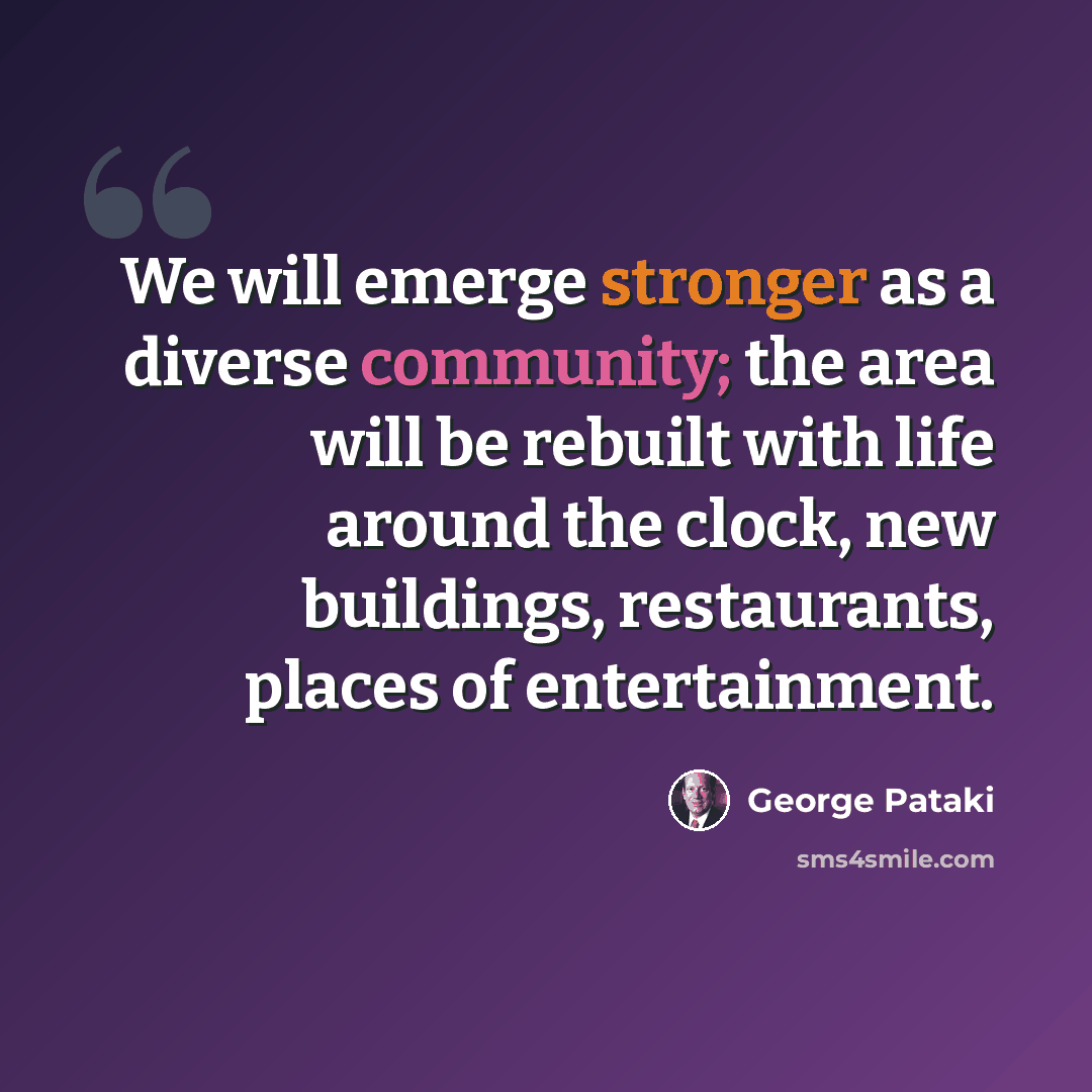 “We will emerge stronger as a diverse community; the area will be rebuilt with life around the clock, new buildings, restaurants, places of entertainment.” quote by George Pataki