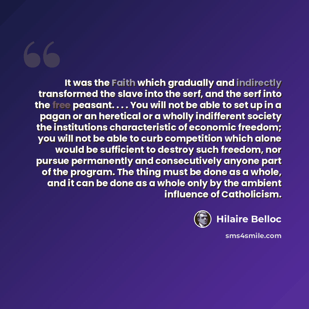 “It was the Faith which gradually and indirectly transformed the slave into the serf, and the serf into the free peasant. . . . You will not be able to set up in a pagan or an heretical or a wholly indifferent society the institutions characteristic of economic freedom; you will not be able to curb…” quote by Hilaire Belloc