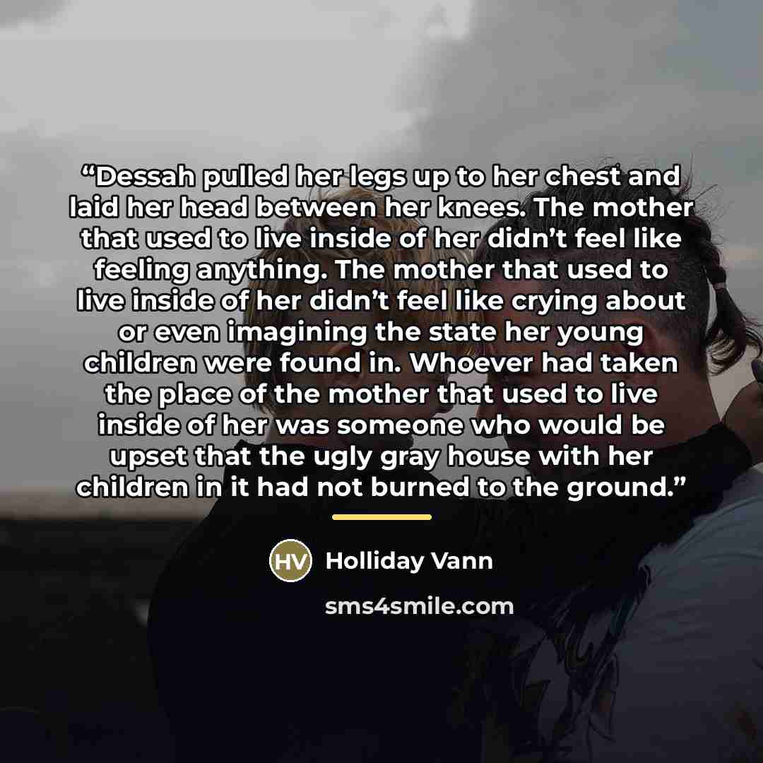 “Dessah pulled her legs up to her chest and laid her head between her knees. The mother that used to live inside of her didn’t feel like feeling anything. The mother that used to live inside of her didn’t feel like crying about or even imagining the state her young children were found in. Whoever…” quote by Holliday Vann