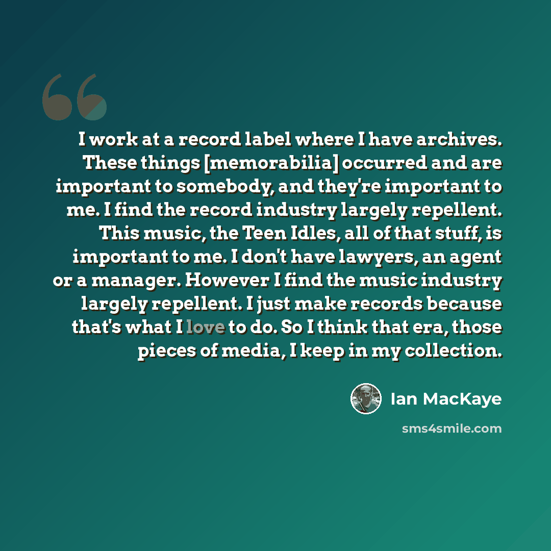 “I work at a record label where I have archives. These things [memorabilia] occurred and are important to somebody, and they're important to me. I find the record industry largely repellent. This music, the Teen Idles, all of that stuff, is important to me. I don't have lawyers, an agent or a…” quote by Ian MacKaye