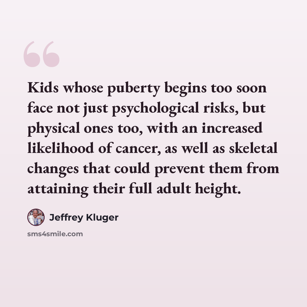 “Kids whose puberty begins too soon face not just psychological risks, but physical ones too, with an increased likelihood of cancer, as well as skeletal changes that could prevent them from attaining their full adult height.” quote by Jeffrey Kluger
