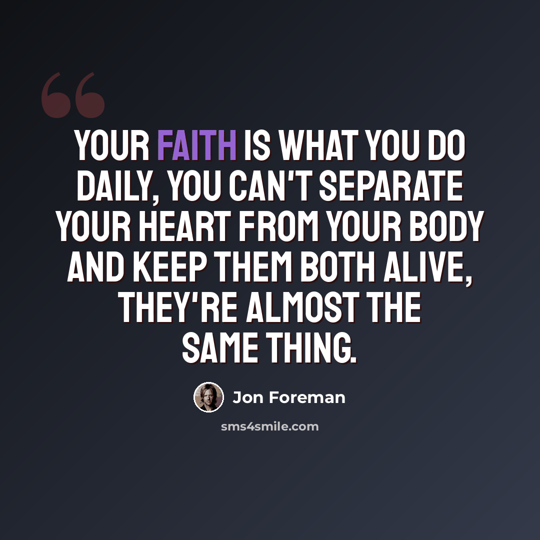 “Your faith is what you do daily, you can't separate your heart from your body and keep them both alive, they're almost the same thing.” quote by Jon Foreman