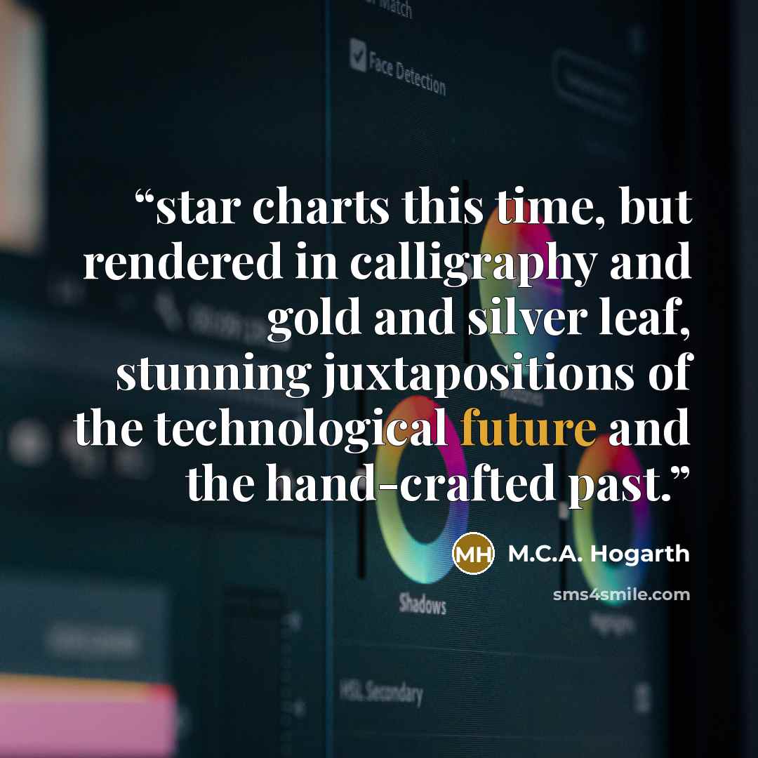“star charts this time, but rendered in calligraphy and gold and silver leaf, stunning juxtapositions of the technological future and the hand-crafted past.” quote by M.C.A. Hogarth