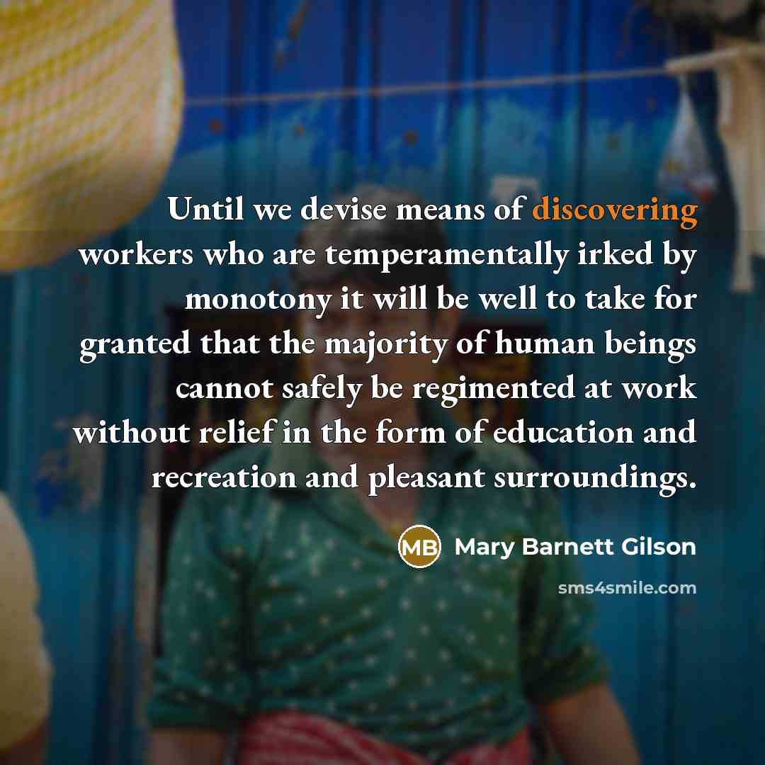 “Until we devise means of discovering workers who are temperamentally irked by monotony it will be well to take for granted that the majority of human beings cannot safely be regimented at work without relief in the form of education and recreation and pleasant surroundings.” quote by Mary Barnett Gilson