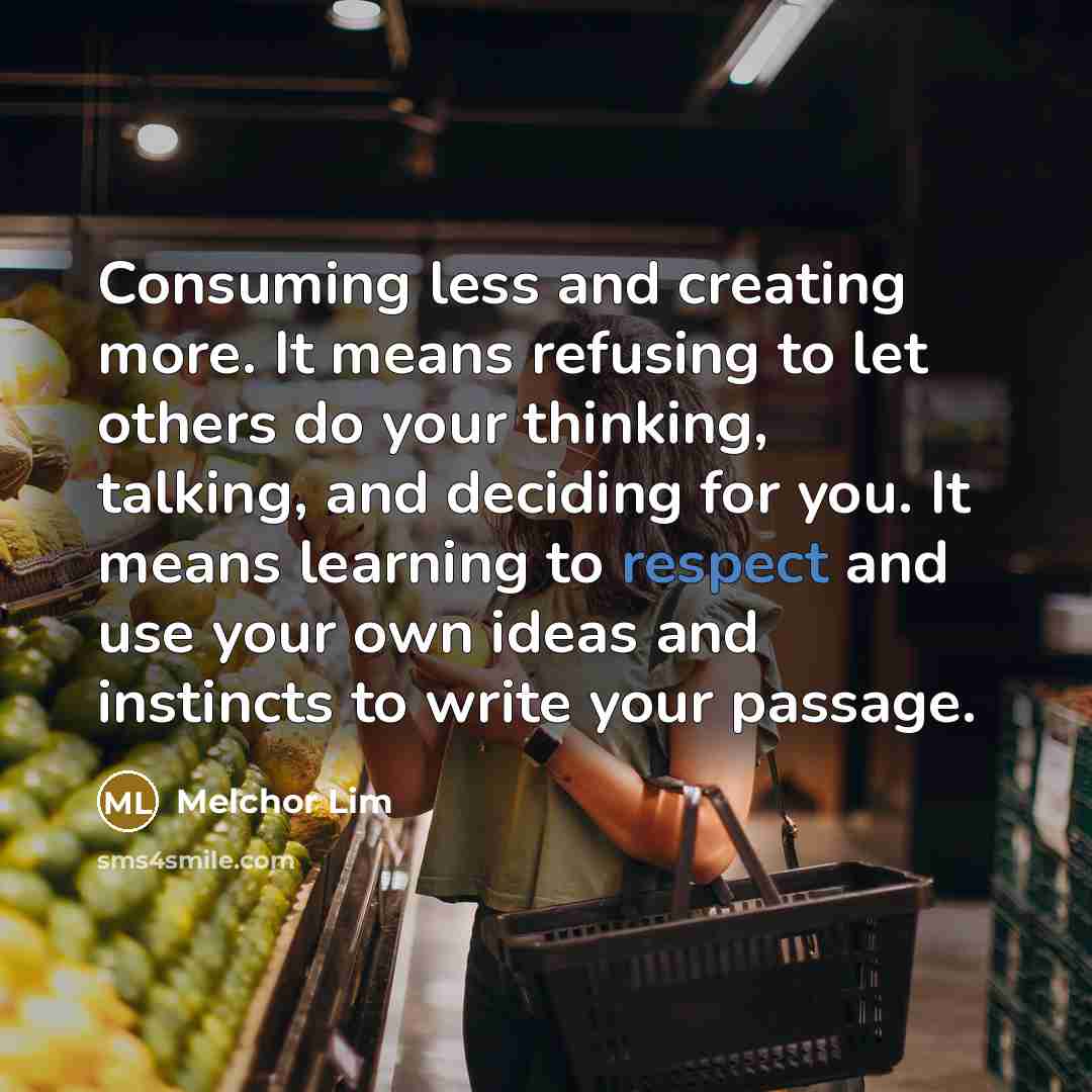 “Consuming less and creating more. It means refusing to let others do your thinking, talking, and deciding for you. It means learning to respect and use your own ideas and instincts to write your passage.” quote by Melchor Lim