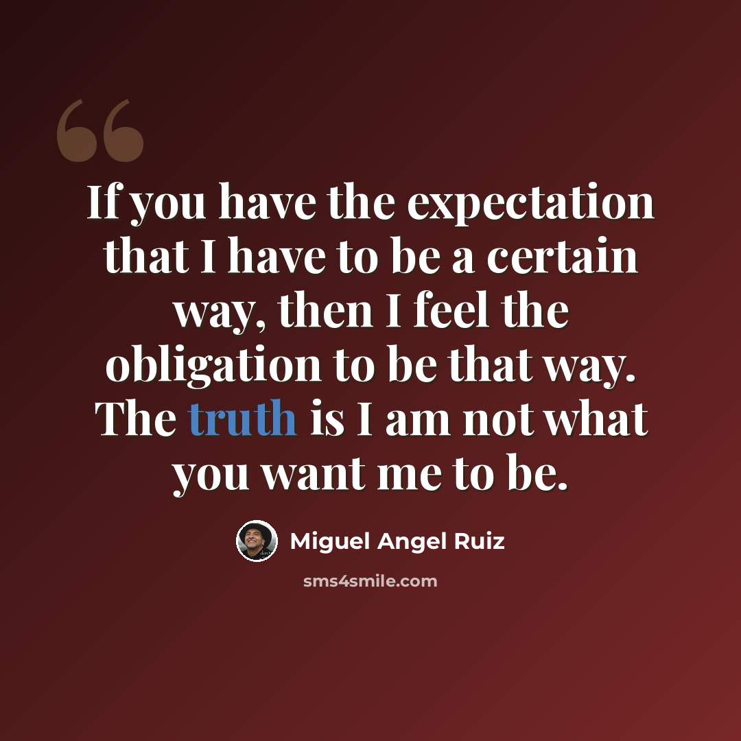 “If you have the expectation that I have to be a certain way, then I feel the obligation to be that way. The truth is I am not what you want me to be.” quote by Miguel Angel Ruiz