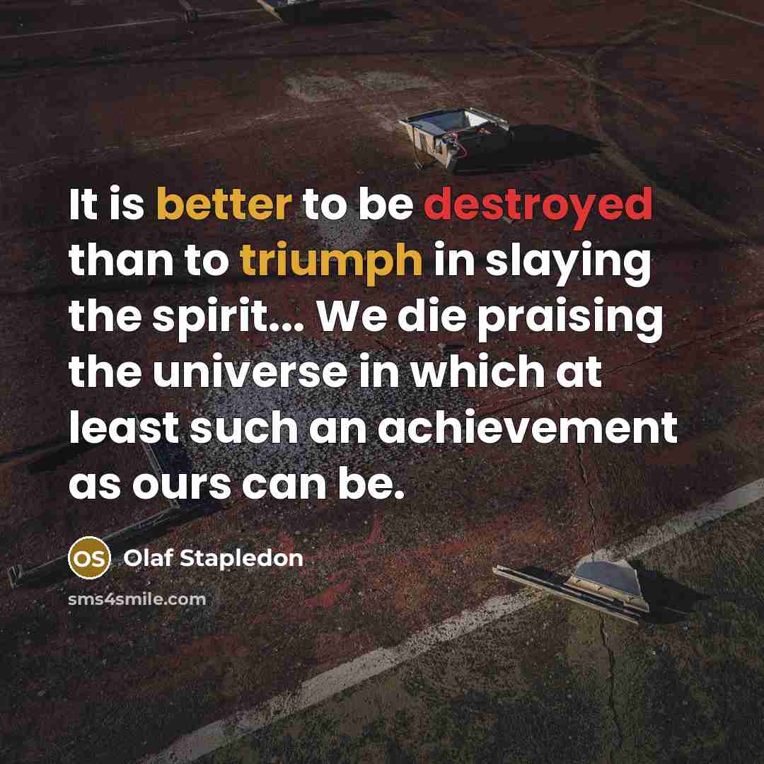 “It is better to be destroyed than to triumph in slaying the spirit... We die praising the universe in which at least such an achievement as ours can be.” quote by Olaf Stapledon