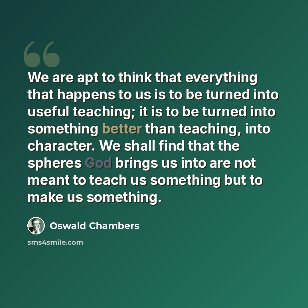 “We are apt to think that everything that happens to us is to be turned into useful teaching; it is to be turned into something better than teaching, into character. We shall find that the spheres God brings us into are not meant to teach us something but to make us something.” quote by Oswald Chambers