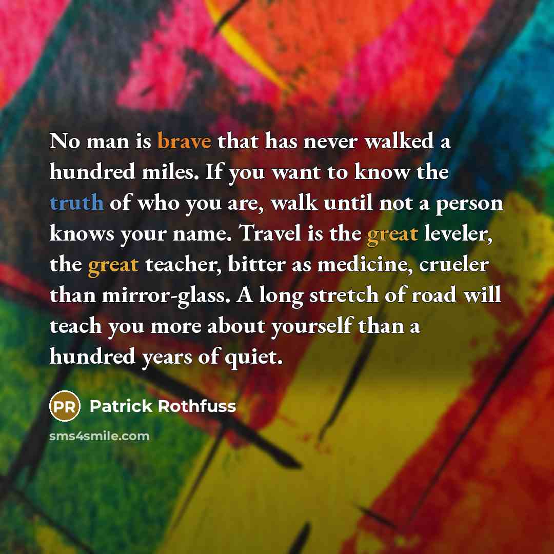 “No man is brave that has never walked a hundred miles. If you want to know the truth of who you are, walk until not a person knows your name. Travel is the great leveler, the great teacher, bitter as medicine, crueler than mirror-glass. A long stretch of road will teach you more about yourself…” quote by Patrick Rothfuss