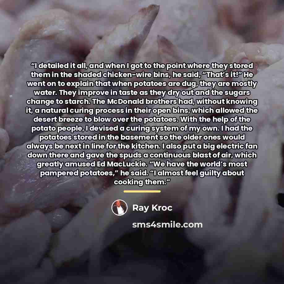 “I detailed it all, and when I got to the point where they stored them in the shaded chicken-wire bins, he said, “That’s it!” He went on to explain that when potatoes are dug, they are mostly water. They improve in taste as they dry out and the sugars change to starch. The McDonald brothers had…” quote by Ray Kroc