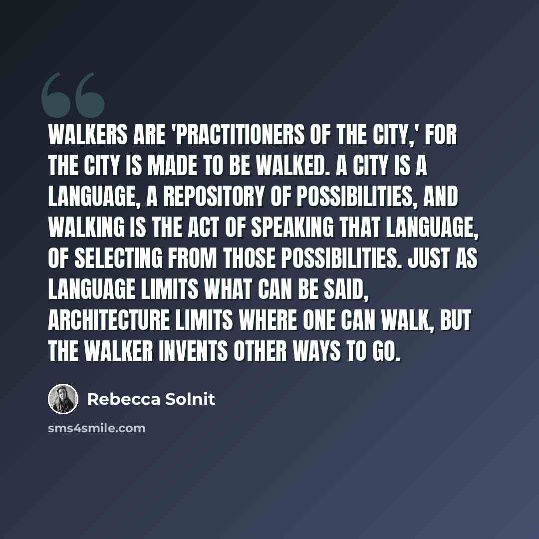 “Walkers are 'practitioners of the city,' for the city is made to be walked. A city is a language, a repository of possibilities, and walking is the act of speaking that language, of selecting from those possibilities. Just as language limits what can be said, architecture limits where one can…” quote by Rebecca Solnit