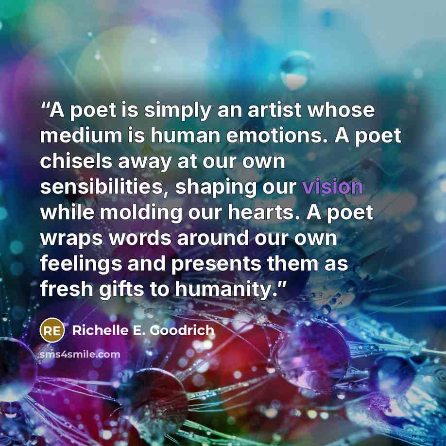 “A poet is simply an artist whose medium is human emotions. A poet chisels away at our own sensibilities, shaping our vision while molding our hearts. A poet wraps words around our own feelings and presents them as fresh gifts to humanity.” quote by Richelle E. Goodrich