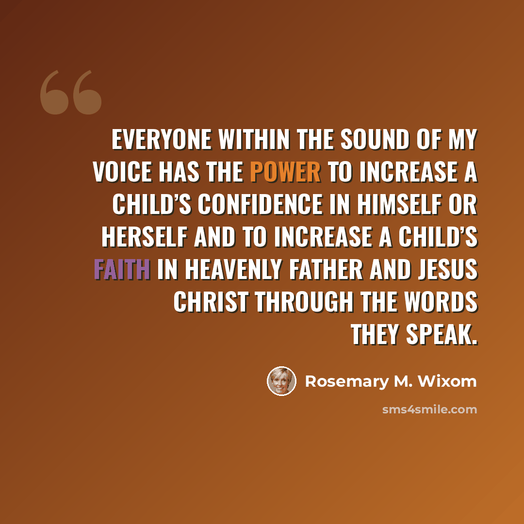 “Everyone within the sound of my voice has the power to increase a child’s confidence in himself or herself and to increase a child’s faith in Heavenly Father and Jesus Christ through the words they speak.” quote by Rosemary M. Wixom