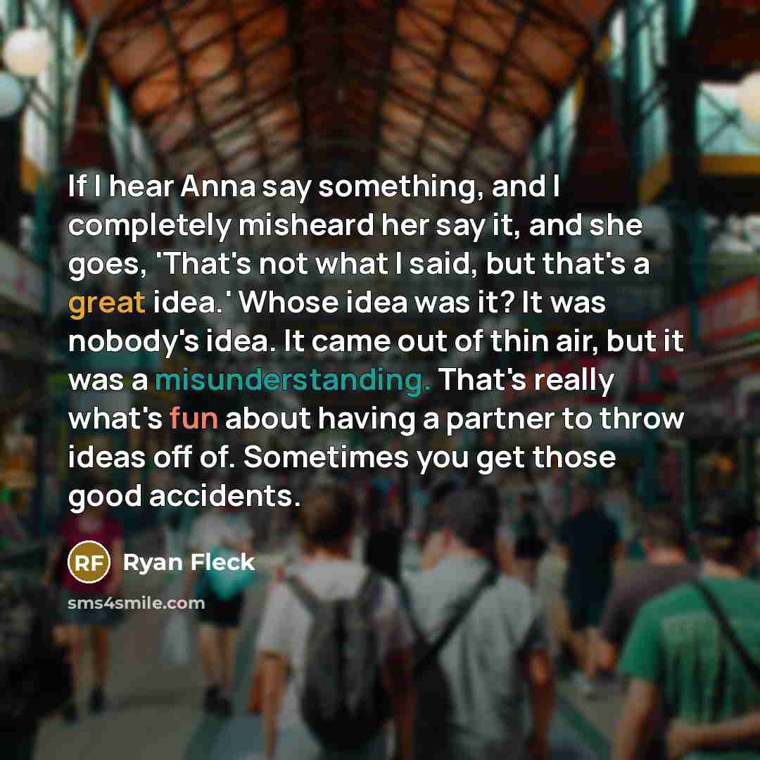 “If I hear Anna say something, and I completely misheard her say it, and she goes, 'That's not what I said, but that's a great idea.' Whose idea was it? It was nobody's idea. It came out of thin air, but it was a misunderstanding. That's really what's fun about having a partner to throw ideas off…” quote by Ryan Fleck