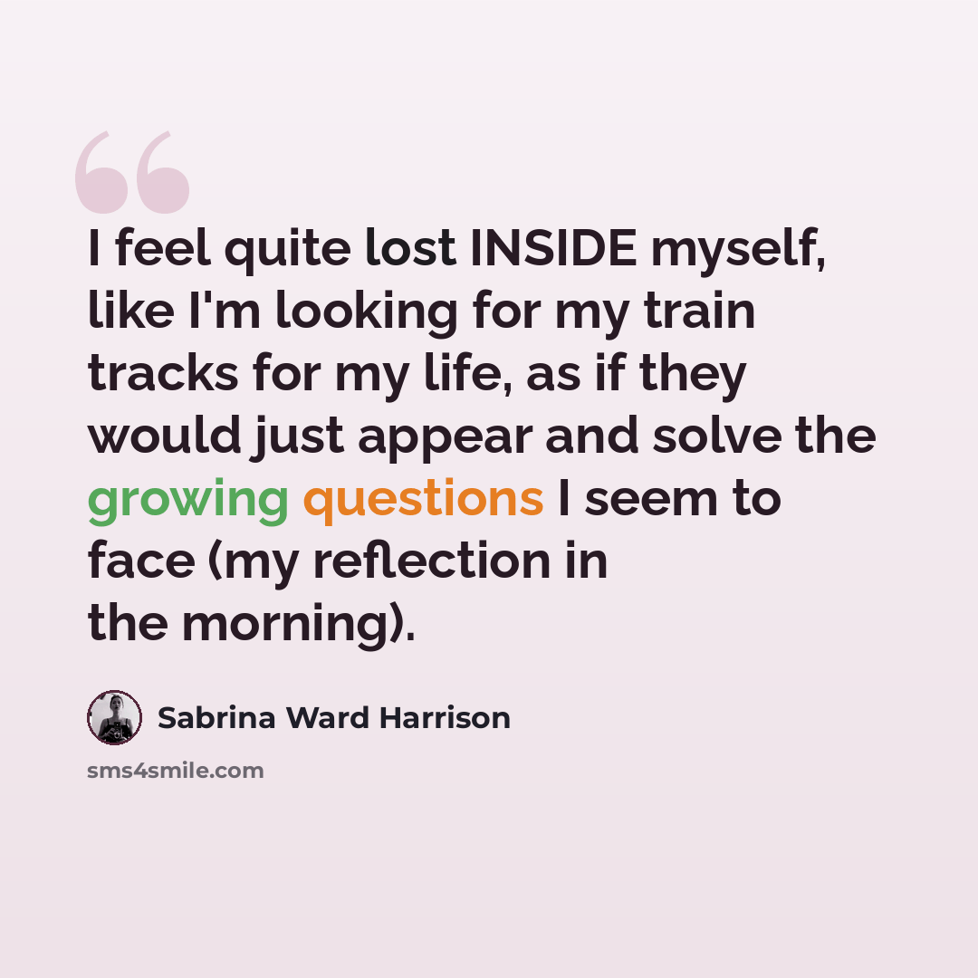 “I feel quite lost INSIDE myself, like I'm looking for my train tracks for my life, as if they would just appear and solve the growing questions I seem to face (my reflection in the morning).” quote by Sabrina Ward Harrison