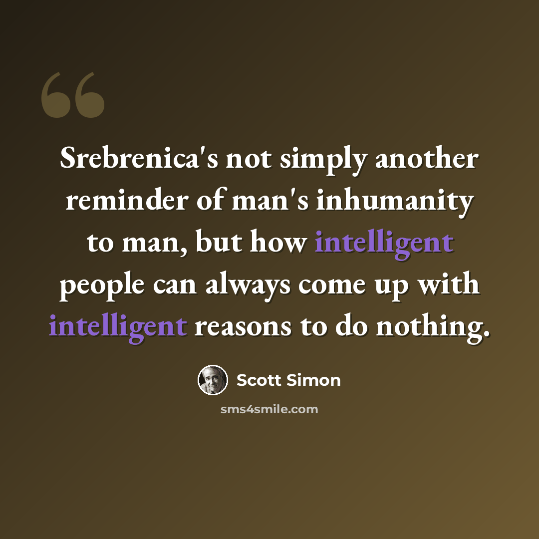 “Srebrenica's not simply another reminder of man's inhumanity to man, but how intelligent people can always come up with intelligent reasons to do nothing.” quote by Scott Simon