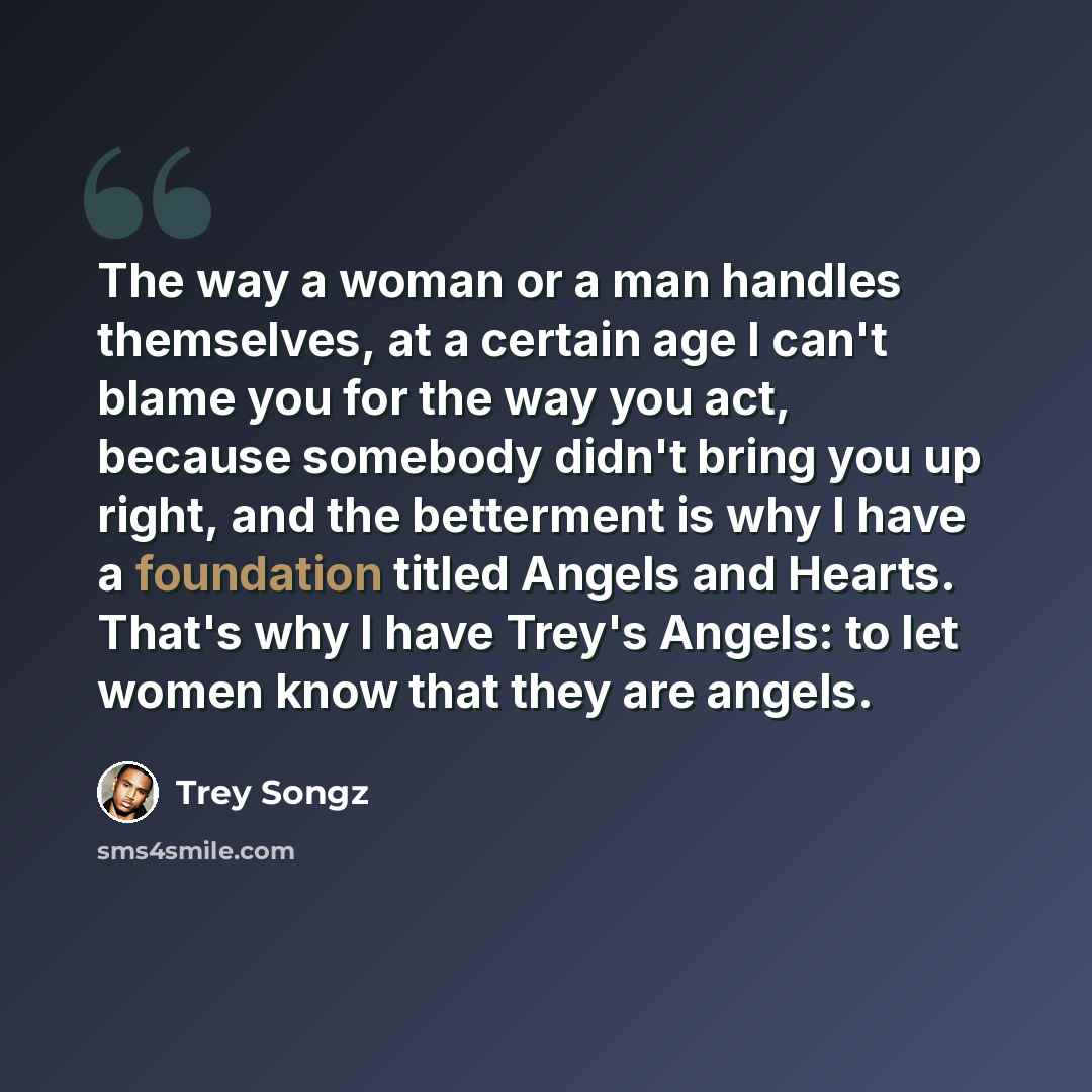 “The way a woman or a man handles themselves, at a certain age I can't blame you for the way you act, because somebody didn't bring you up right, and the betterment is why I have a foundation titled Angels and Hearts. That's why I have Trey's Angels: to let women know that they are angels.” quote by Trey Songz