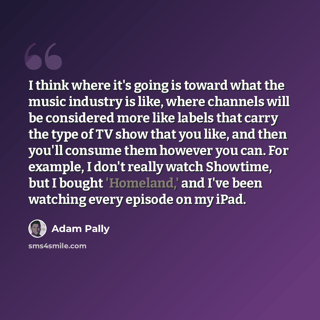 “I think where it's going is toward what the music industry is like, where channels will be considered more like labels that carry the type of TV show that you like, and then you'll consume them however you can. For example, I don't really watch Showtime, but I bought 'Homeland,' and I've been…” quote by Adam Pally