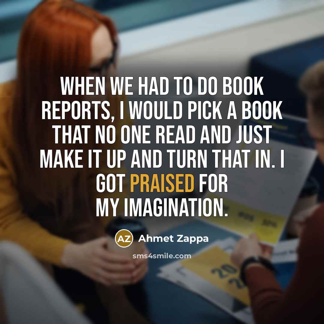 “When we had to do book reports, I would pick a book that no one read and just make it up and turn that in. I got praised for my imagination.” quote by Ahmet Zappa