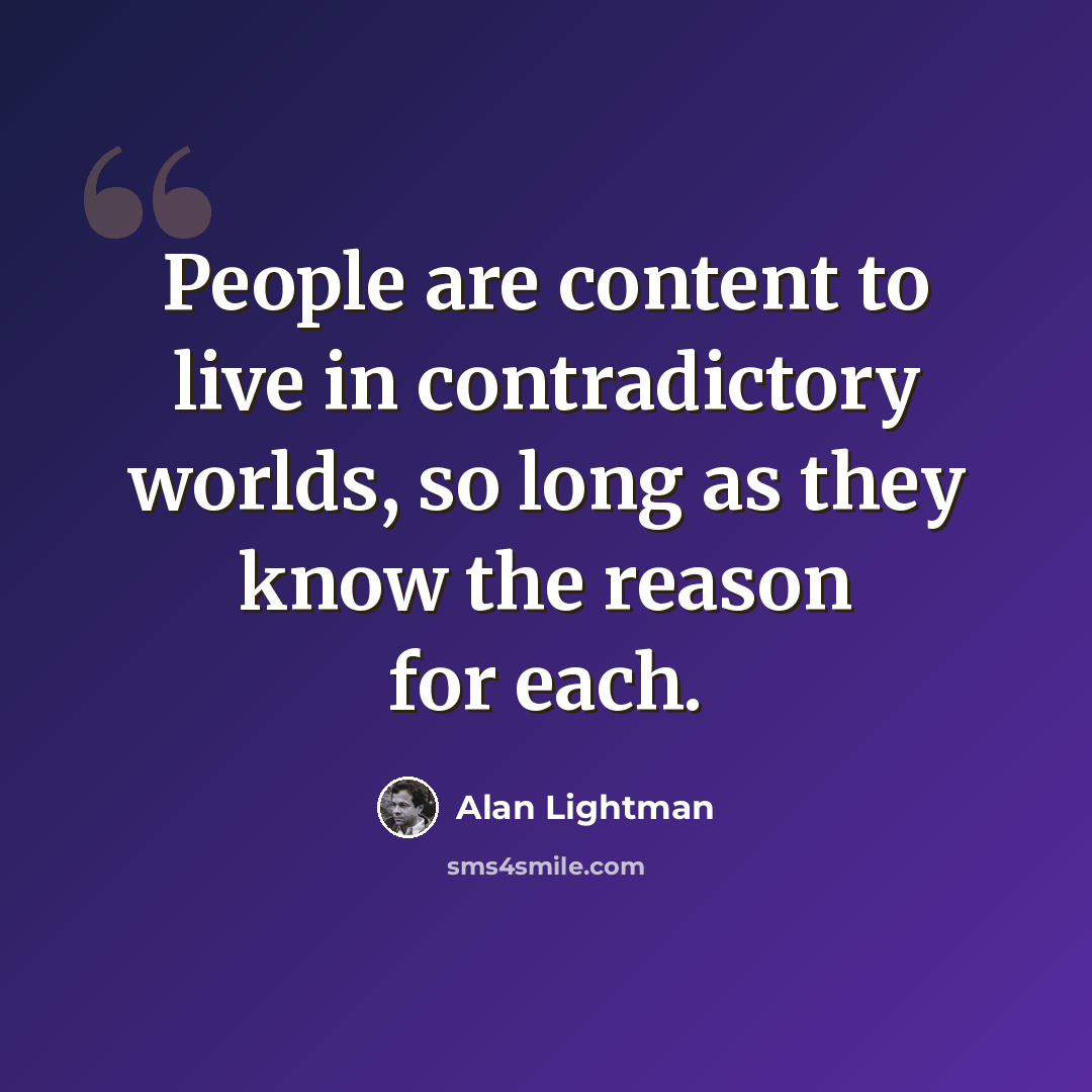 “People are content to live in contradictory worlds, so long as they know the reason for each.” quote by Alan Lightman